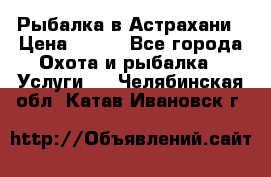 Рыбалка в Астрахани › Цена ­ 500 - Все города Охота и рыбалка » Услуги   . Челябинская обл.,Катав-Ивановск г.